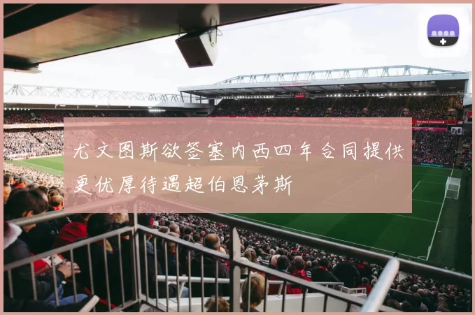 尤文图斯欲签塞内西四年合同提供更优厚待遇超伯恩茅斯