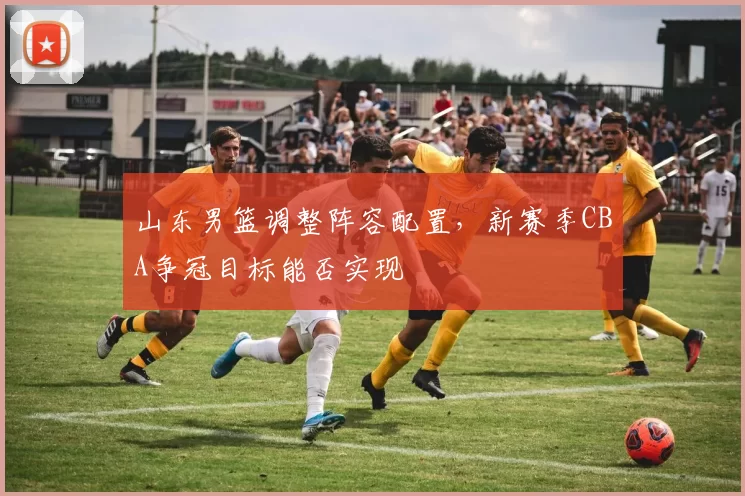山东男篮调整阵容配置，新赛季CBA争冠目标能否实现