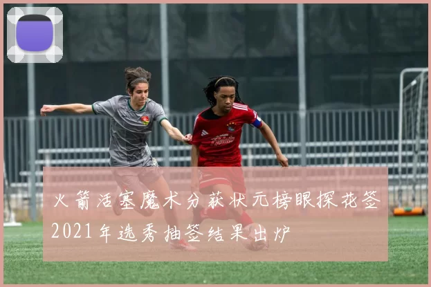 火箭活塞魔术分获状元榜眼探花签2021年选秀抽签结果出炉