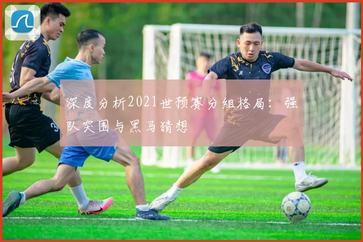深度分析2021世预赛分组格局：强队突围与黑马猜想