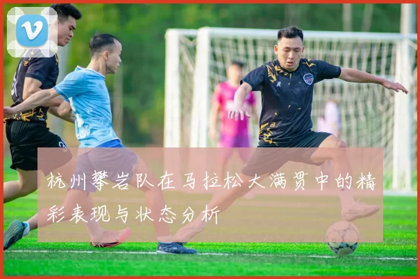杭州攀岩队在马拉松大满贯中的精彩表现与状态分析
