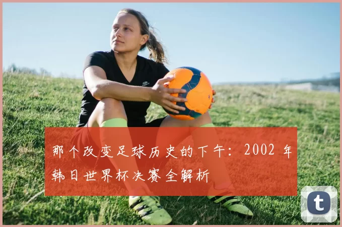 那个改变足球历史的下午：2002 年韩日世界杯决赛全解析