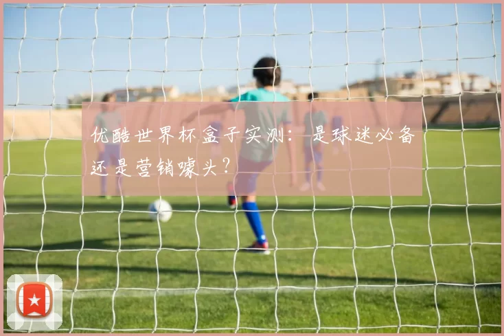 优酷世界杯盒子实测:是球迷必备还是营销噱头?