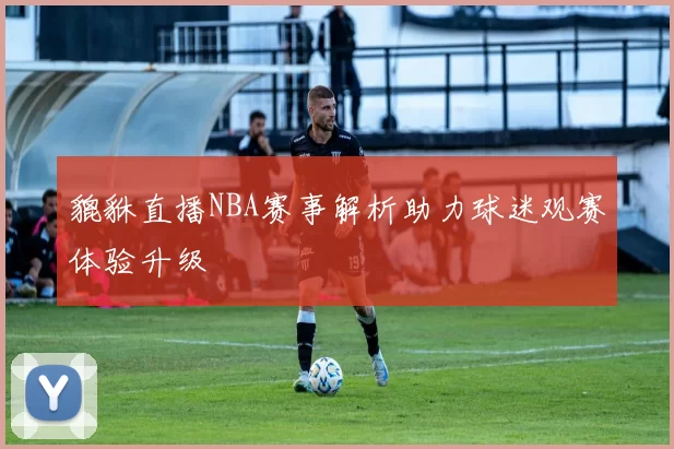 貔貅直播NBA赛事解析助力球迷观赛体验升级