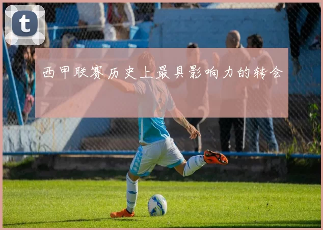 西甲联赛历史上最具影响力的转会