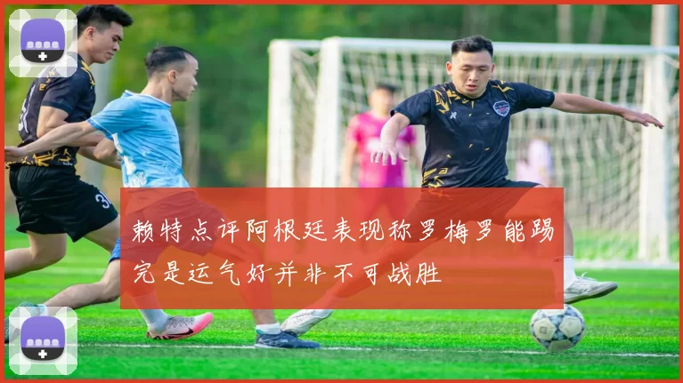 赖特点评阿根廷表现称罗梅罗能踢完是运气好并非不可战胜