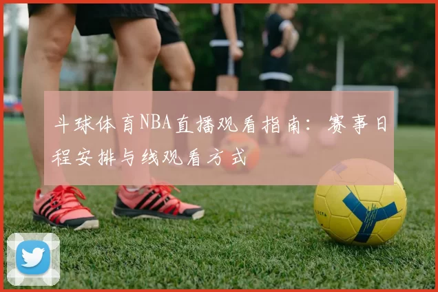 斗球体育NBA直播观看指南：赛事日程安排与线观看方式