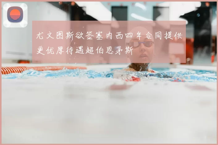 尤文图斯欲签塞内西四年合同提供更优厚待遇超伯恩茅斯
