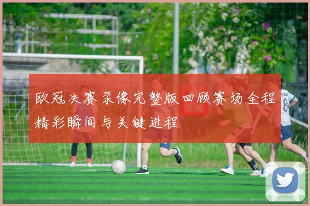 欧冠决赛录像完整版回顾赛场全程精彩瞬间与关键进程