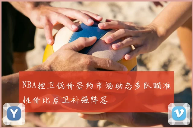 NBA控卫低价签约市场动态多队瞄准性价比后卫补强阵容