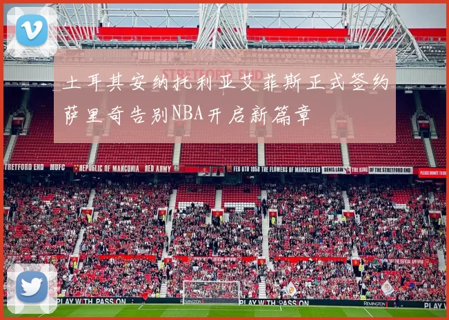 土耳其安纳托利亚艾菲斯正式签约萨里奇告别NBA开启新篇章