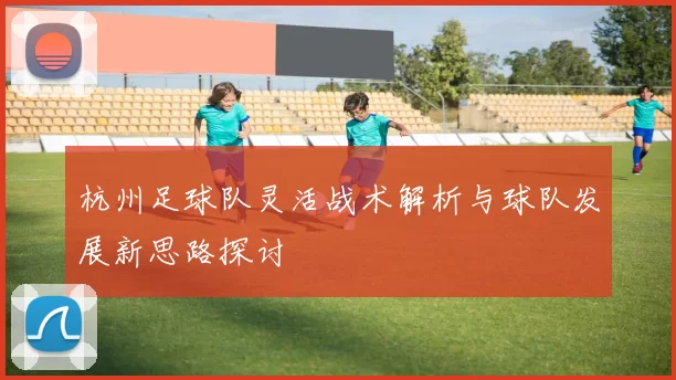 杭州足球队灵活战术解析与球队发展新思路探讨
