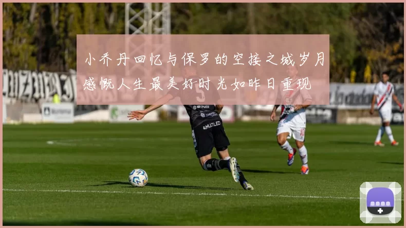 小乔丹回忆与保罗的空接之城岁月感慨人生最美好时光如昨日重现