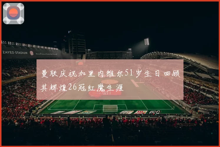 曼联庆祝加里内维尔51岁生日回顾其辉煌26冠红魔生涯