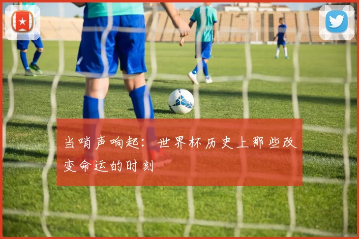 当哨声响起：世界杯历史上那些改变命运的时刻