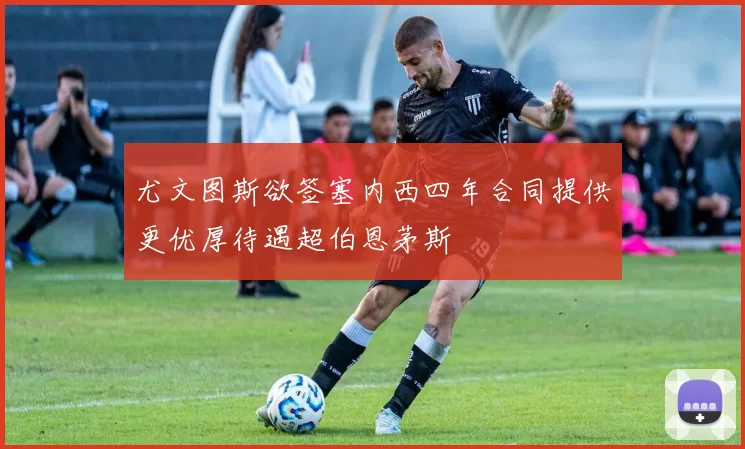 尤文图斯欲签塞内西四年合同提供更优厚待遇超伯恩茅斯
