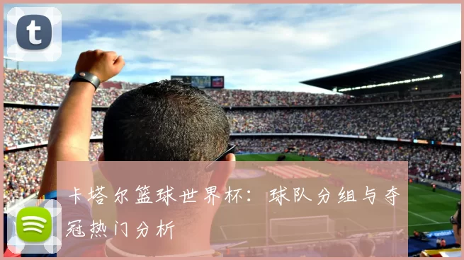 卡塔尔篮球世界杯：球队分组与夺冠热门分析