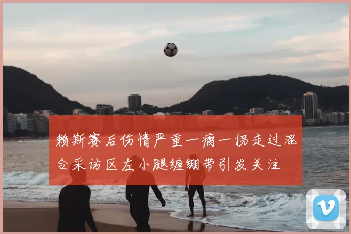 赖斯赛后伤情严重一瘸一拐走过混合采访区左小腿缠绷带引发关注
