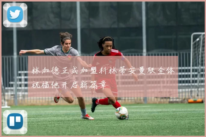 林加德正式加盟科林蒂安曼联全体祝福他开启新篇章