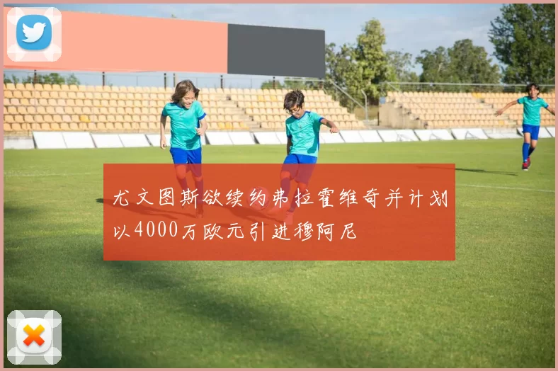 尤文图斯欲续约弗拉霍维奇并计划以4000万欧元引进穆阿尼