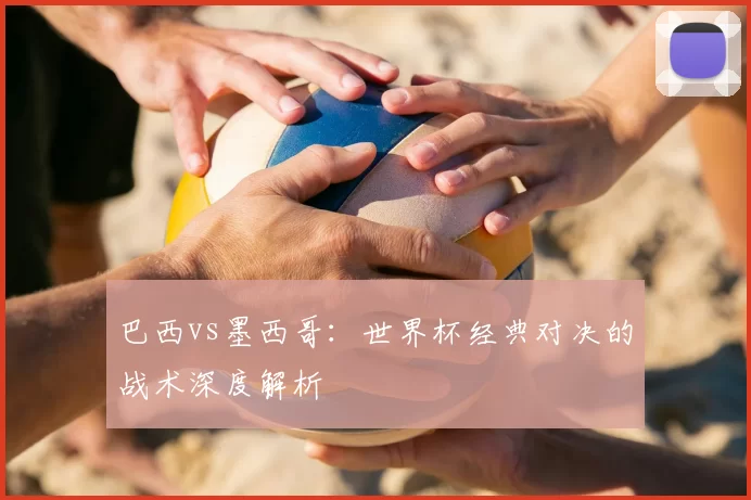巴西vs墨西哥：世界杯经典对决的战术深度解析