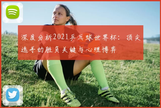 深度分析2021乒乓球世界杯：顶尖选手的胜负关键与心理博弈
