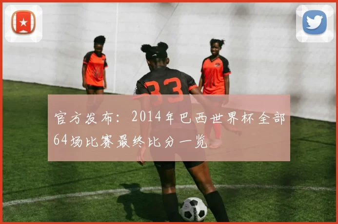 官方发布：2014年巴西世界杯全部64场比赛最终比分一览