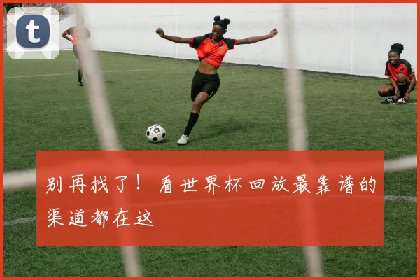 别再找了！看世界杯回放最靠谱的渠道都在这