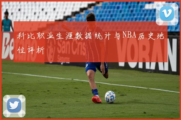 科比职业生涯数据统计与NBA历史地位评析