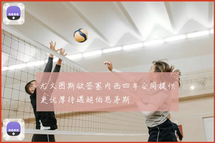 尤文图斯欲签塞内西四年合同提供更优厚待遇超伯恩茅斯