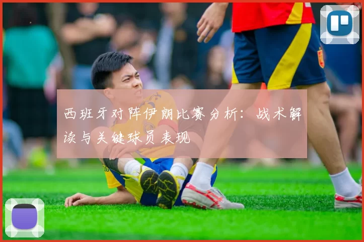 西班牙对阵伊朗比赛分析:战术解读与关键球员表现
