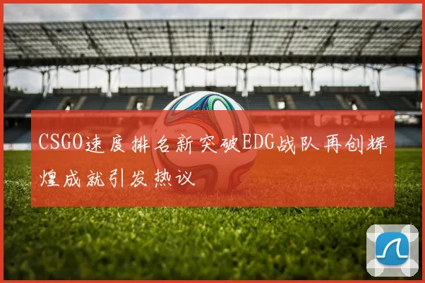 CSGO速度排名新突破EDG战队再创辉煌成就引发热议