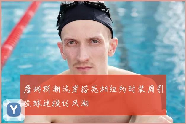 詹姆斯潮流穿搭亮相纽约时装周引发球迷模仿风潮