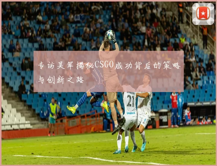 专访吴军揭秘CSGO成功背后的策略与创新之路