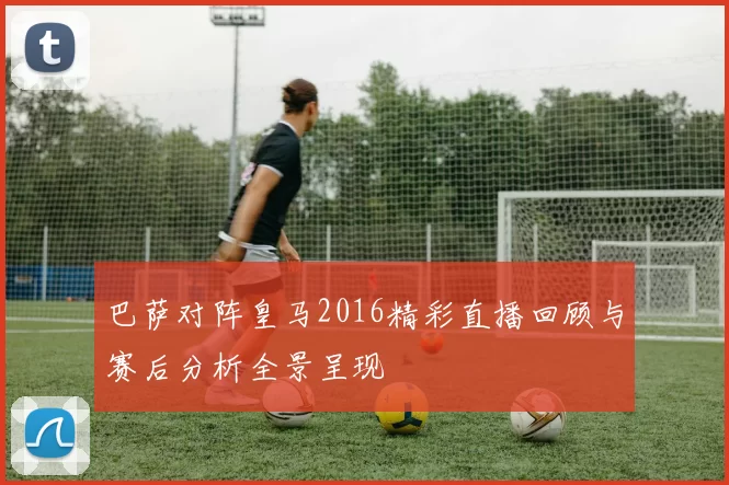 巴萨对阵皇马2016精彩直播回顾与赛后分析全景呈现