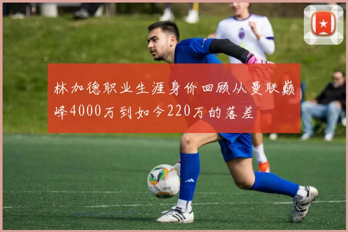 林加德职业生涯身价回顾从曼联巅峰4000万到如今220万的落差