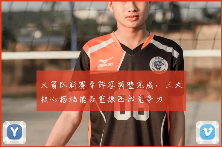 火箭队新赛季阵容调整完成，三大核心搭档能否重振西部竞争力