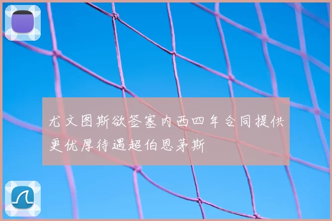 尤文图斯欲签塞内西四年合同提供更优厚待遇超伯恩茅斯