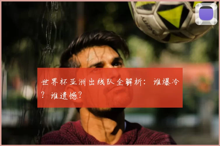 世界杯亚洲出线队全解析：谁爆冷？谁遗憾？