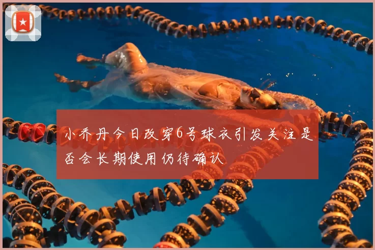 小乔丹今日改穿6号球衣引发关注是否会长期使用仍待确认