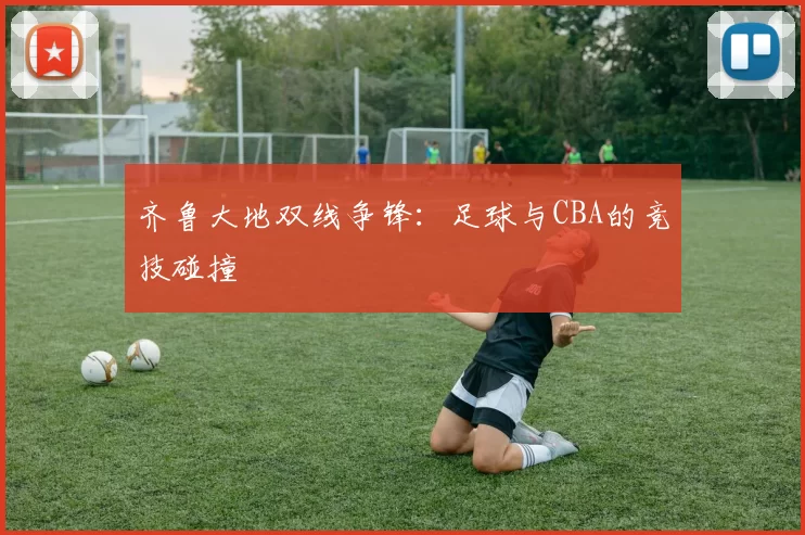 齐鲁大地双线争锋:足球与CBA的竞技碰撞