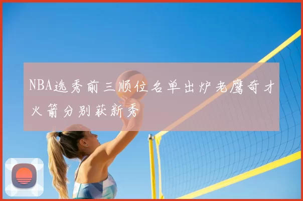 NBA选秀前三顺位名单出炉老鹰奇才火箭分别获新秀
