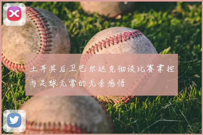土耳其后卫巴尔达克彻谈比赛掌控与足球无常的无奈感悟