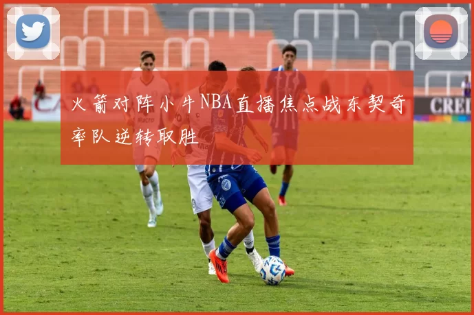火箭对阵小牛NBA直播焦点战东契奇率队逆转取胜