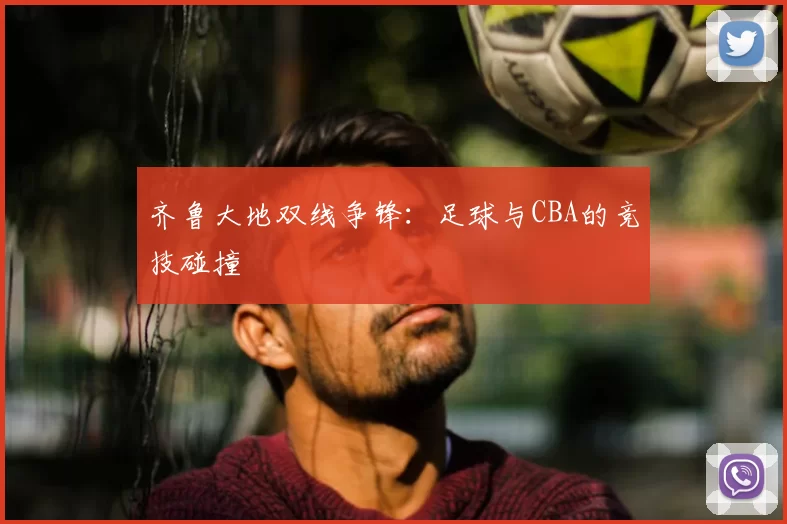 齐鲁大地双线争锋：足球与CBA的竞技碰撞