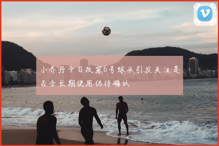 小乔丹今日改穿6号球衣引发关注是否会长期使用仍待确认