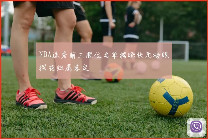 NBA选秀前三顺位名单揭晓状元榜眼探花归属落定