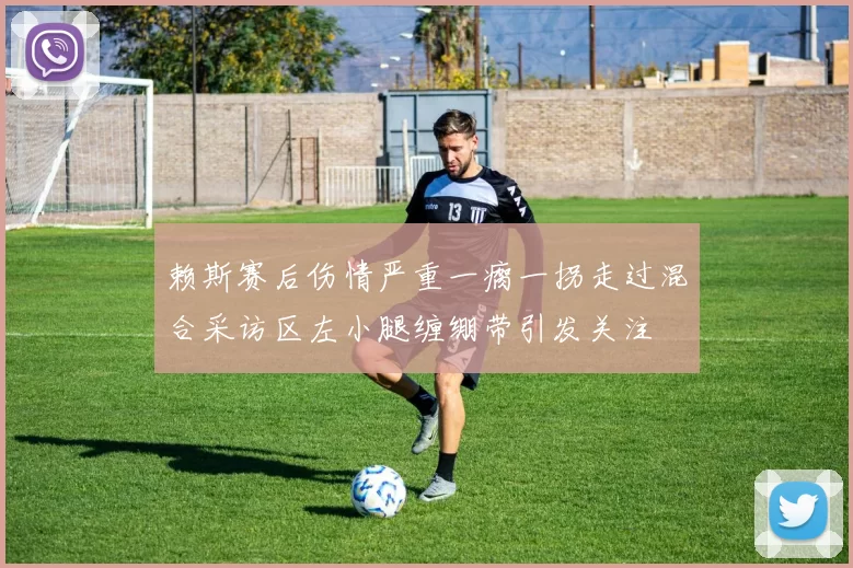 赖斯赛后伤情严重一瘸一拐走过混合采访区左小腿缠绷带引发关注