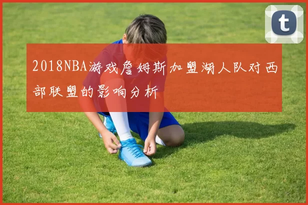 2018NBA游戏詹姆斯加盟湖人队对西部联盟的影响分析