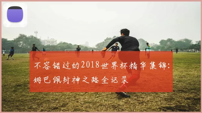 不容错过的2018世界杯精华集锦：姆巴佩封神之路全记录